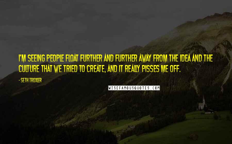 Seth Troxler Quotes: I'm seeing people float further and further away from the idea and the culture that we tried to create, and it really pisses me off.