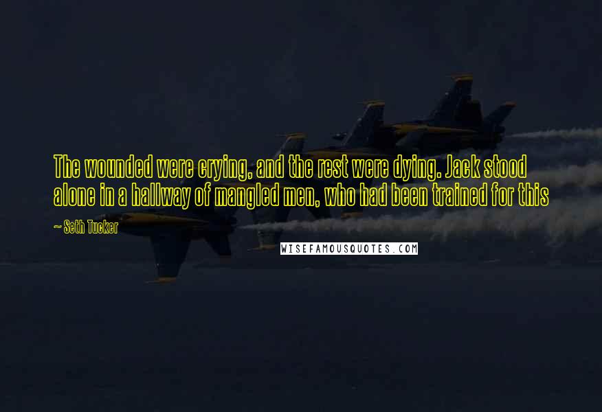Seth Tucker Quotes: The wounded were crying, and the rest were dying. Jack stood alone in a hallway of mangled men, who had been trained for this