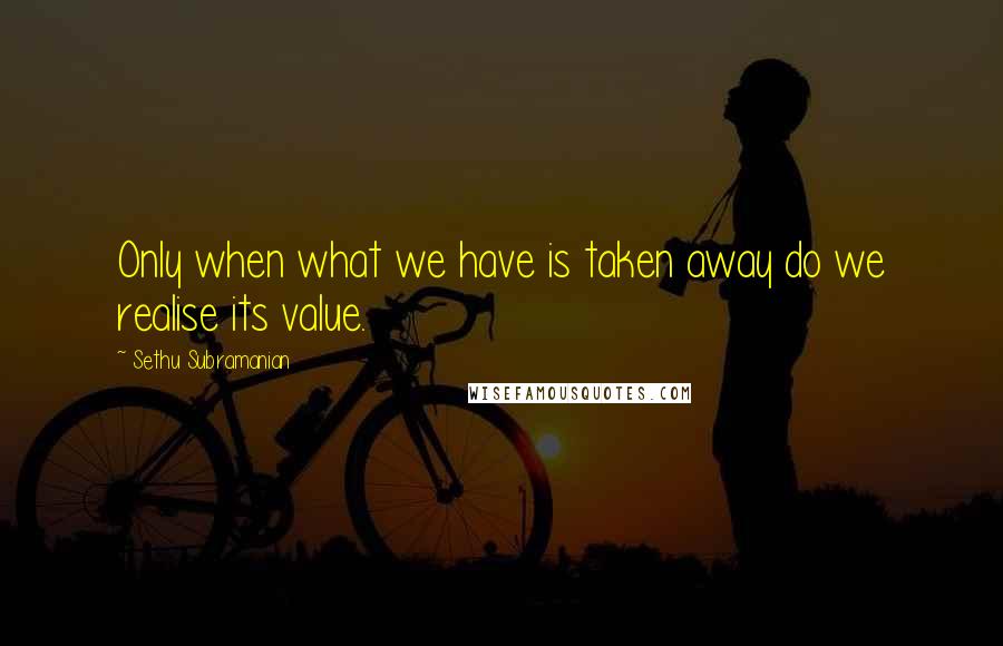 Sethu Subramanian Quotes: Only when what we have is taken away do we realise its value.