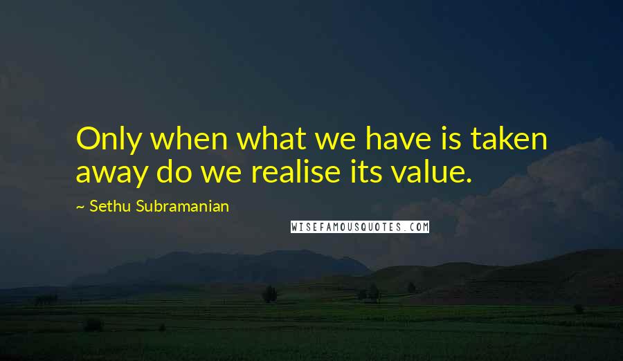 Sethu Subramanian Quotes: Only when what we have is taken away do we realise its value.