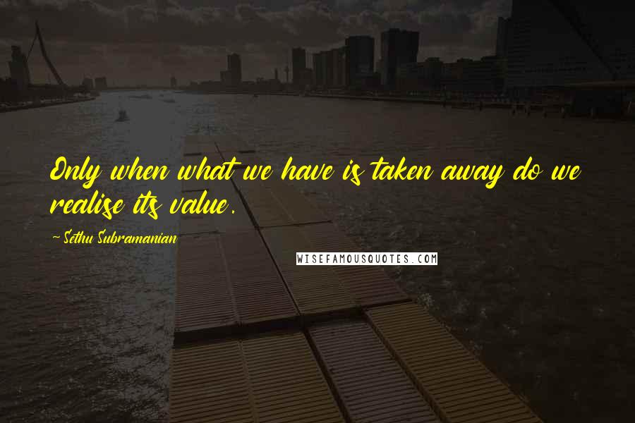 Sethu Subramanian Quotes: Only when what we have is taken away do we realise its value.