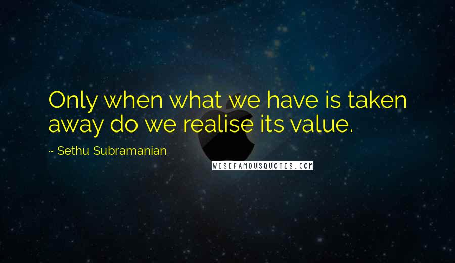 Sethu Subramanian Quotes: Only when what we have is taken away do we realise its value.