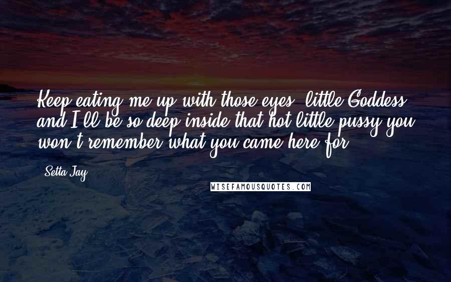 Setta Jay Quotes: Keep eating me up with those eyes, little Goddess, and I'll be so deep inside that hot little pussy you won't remember what you came here for.