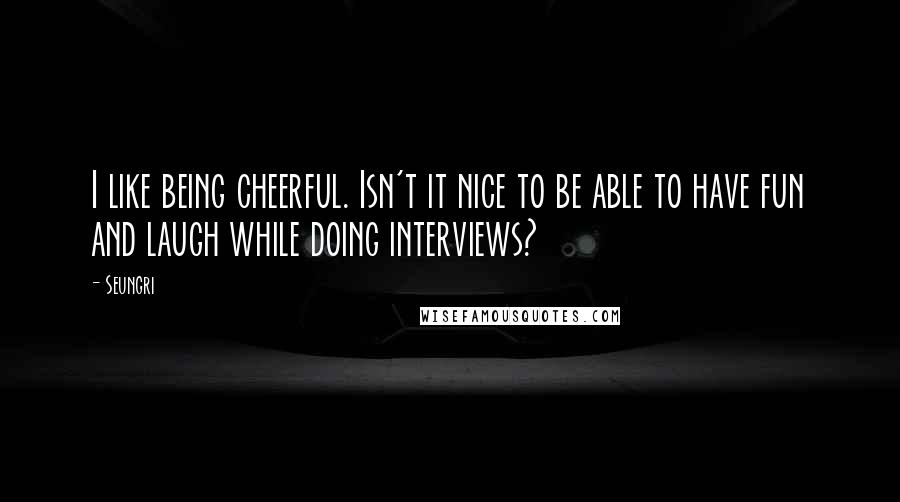 Seungri Quotes: I like being cheerful. Isn't it nice to be able to have fun and laugh while doing interviews?