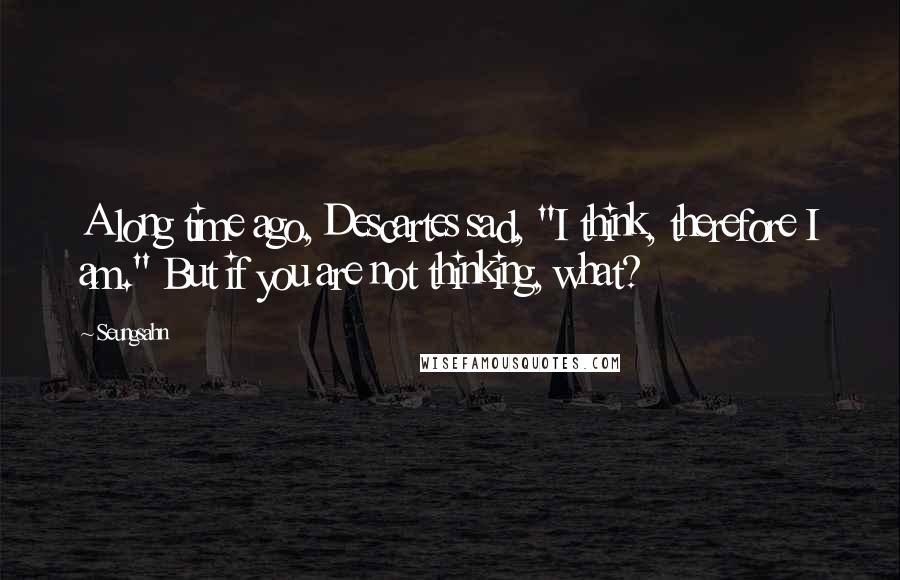 Seungsahn Quotes: A long time ago, Descartes sad, "I think, therefore I am." But if you are not thinking, what?