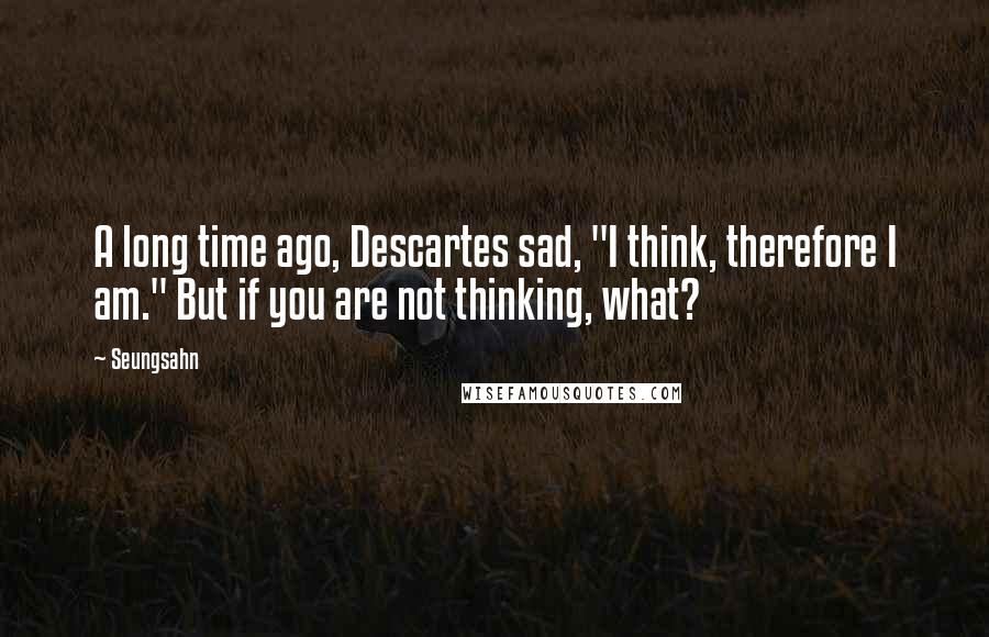 Seungsahn Quotes: A long time ago, Descartes sad, "I think, therefore I am." But if you are not thinking, what?