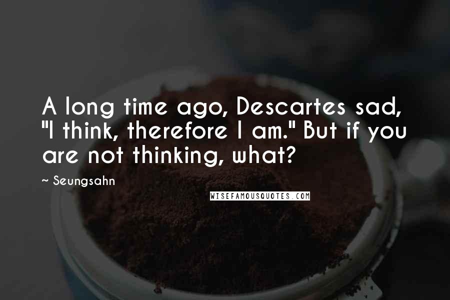 Seungsahn Quotes: A long time ago, Descartes sad, "I think, therefore I am." But if you are not thinking, what?