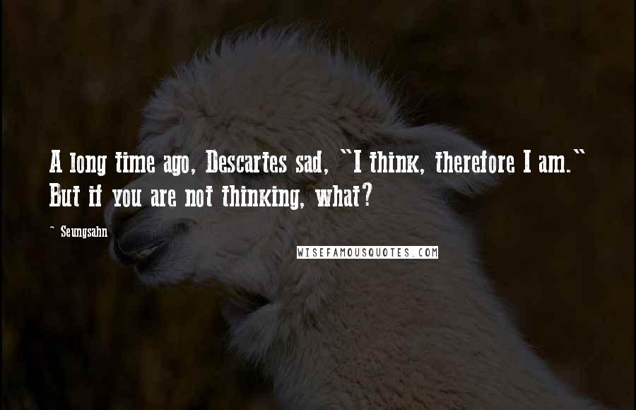 Seungsahn Quotes: A long time ago, Descartes sad, "I think, therefore I am." But if you are not thinking, what?