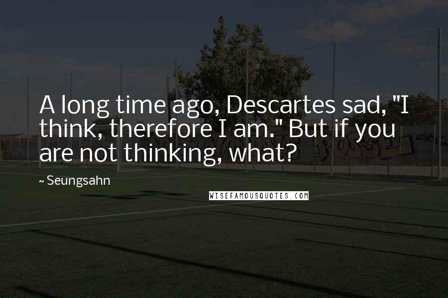 Seungsahn Quotes: A long time ago, Descartes sad, "I think, therefore I am." But if you are not thinking, what?