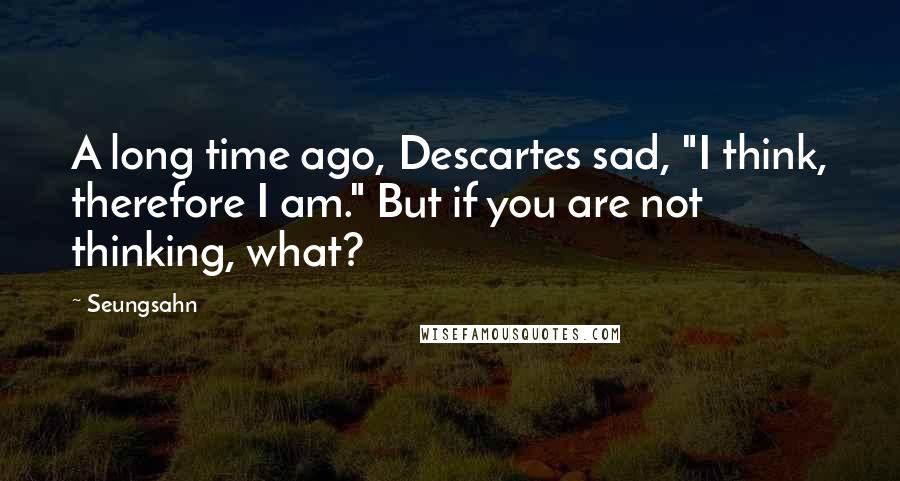 Seungsahn Quotes: A long time ago, Descartes sad, "I think, therefore I am." But if you are not thinking, what?