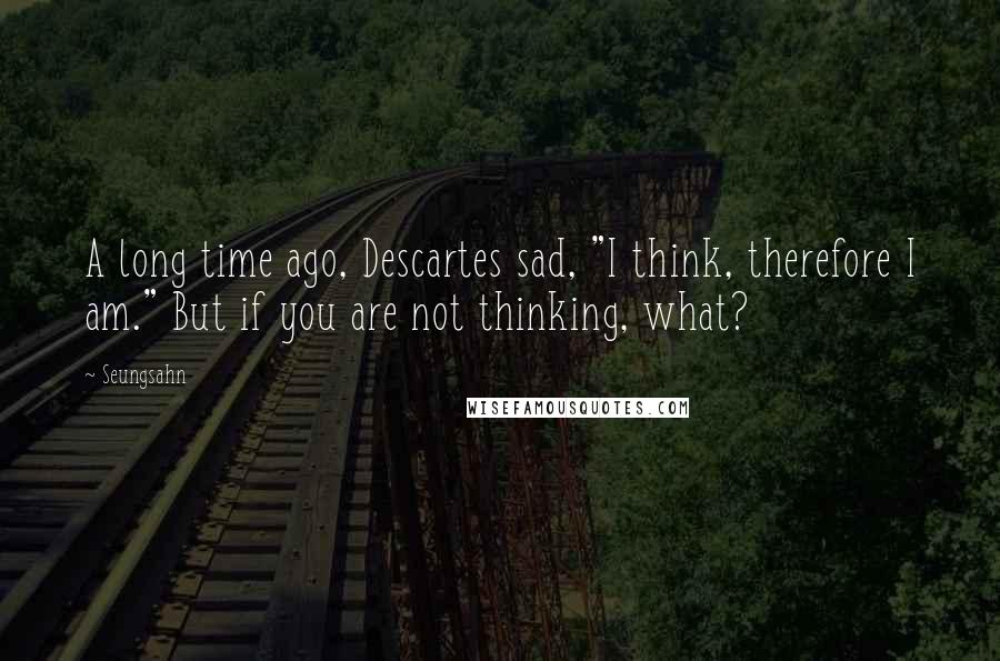 Seungsahn Quotes: A long time ago, Descartes sad, "I think, therefore I am." But if you are not thinking, what?