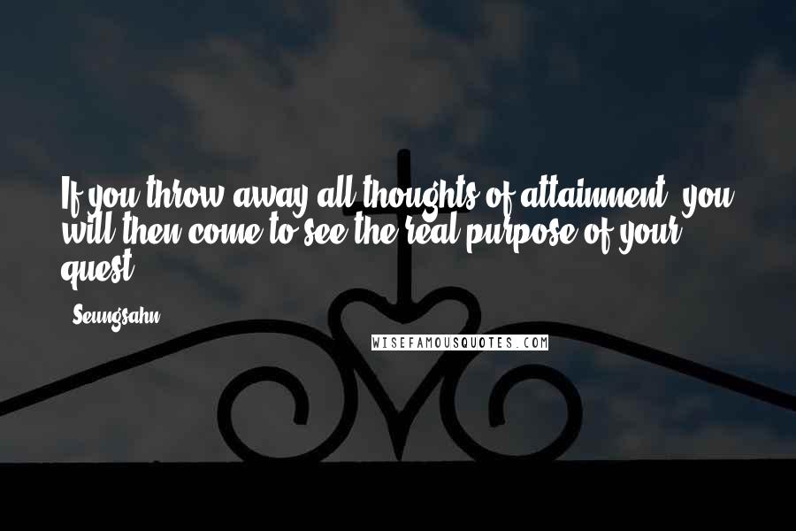 Seungsahn Quotes: If you throw away all thoughts of attainment, you will then come to see the real purpose of your quest.