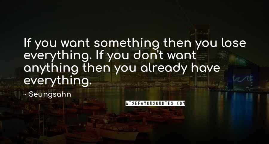 Seungsahn Quotes: If you want something then you lose everything. If you don't want anything then you already have everything.