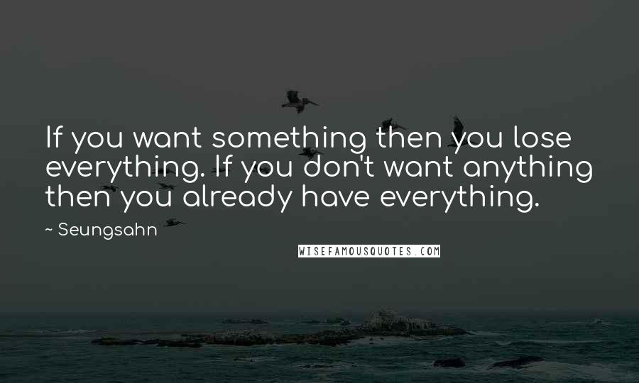 Seungsahn Quotes: If you want something then you lose everything. If you don't want anything then you already have everything.