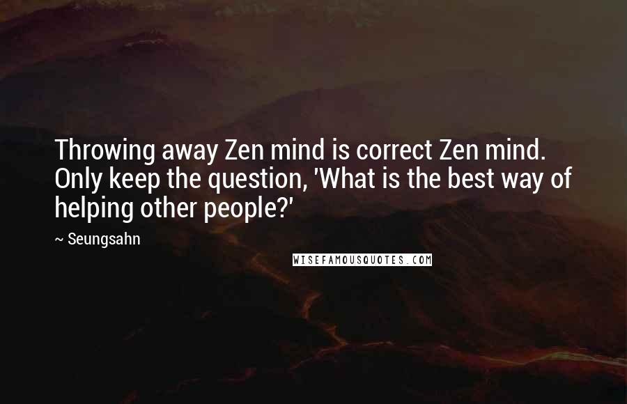 Seungsahn Quotes: Throwing away Zen mind is correct Zen mind. Only keep the question, 'What is the best way of helping other people?'