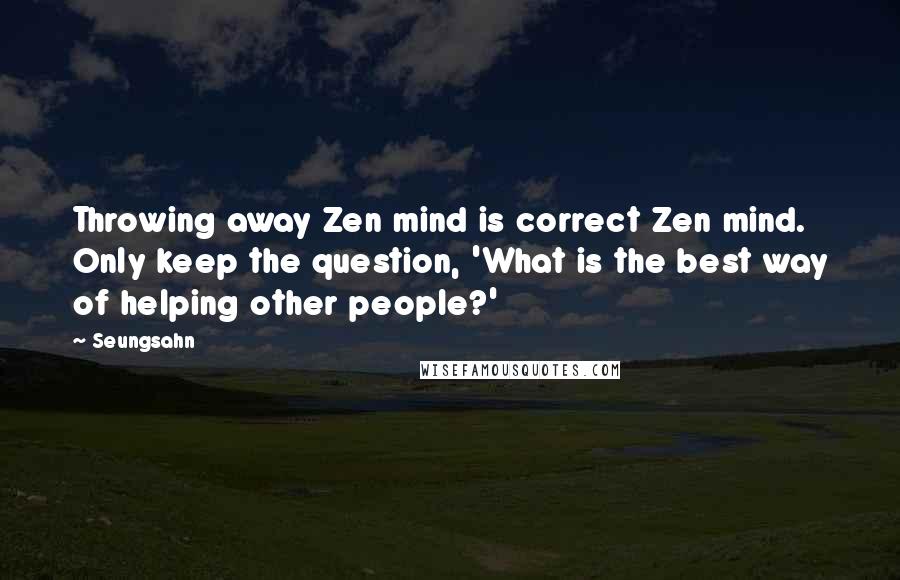 Seungsahn Quotes: Throwing away Zen mind is correct Zen mind. Only keep the question, 'What is the best way of helping other people?'