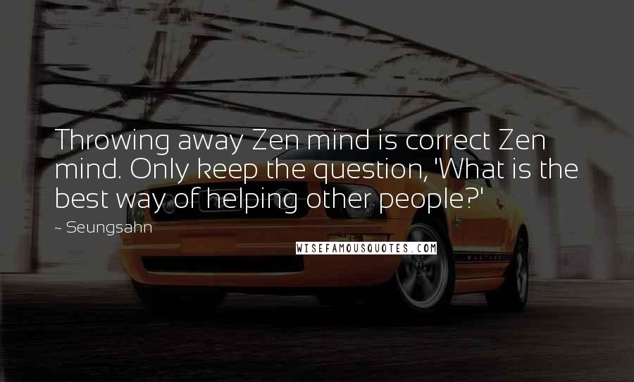 Seungsahn Quotes: Throwing away Zen mind is correct Zen mind. Only keep the question, 'What is the best way of helping other people?'