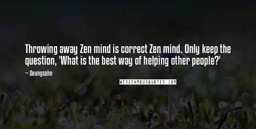 Seungsahn Quotes: Throwing away Zen mind is correct Zen mind. Only keep the question, 'What is the best way of helping other people?'