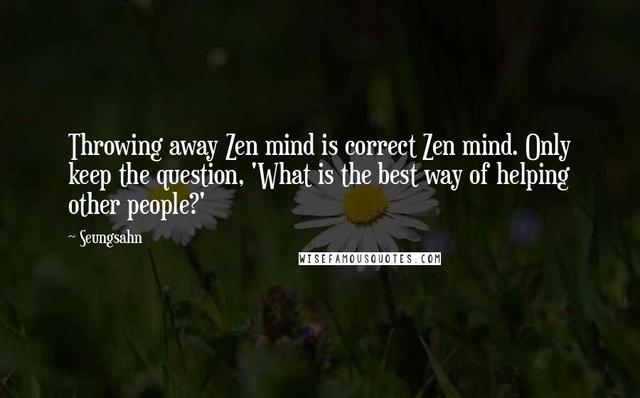 Seungsahn Quotes: Throwing away Zen mind is correct Zen mind. Only keep the question, 'What is the best way of helping other people?'