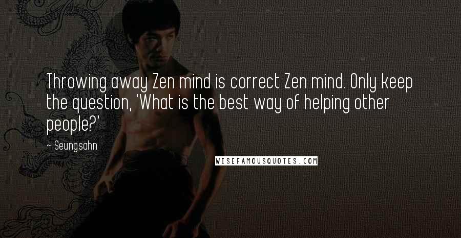 Seungsahn Quotes: Throwing away Zen mind is correct Zen mind. Only keep the question, 'What is the best way of helping other people?'