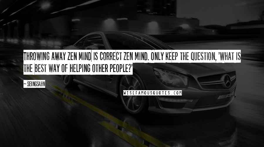 Seungsahn Quotes: Throwing away Zen mind is correct Zen mind. Only keep the question, 'What is the best way of helping other people?'