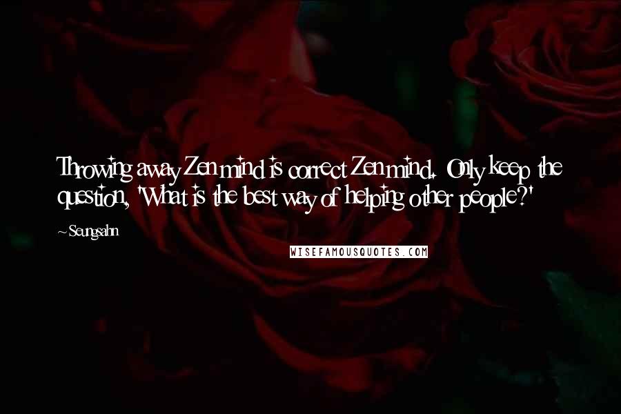 Seungsahn Quotes: Throwing away Zen mind is correct Zen mind. Only keep the question, 'What is the best way of helping other people?'