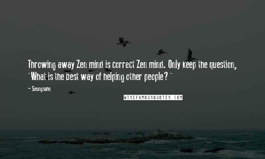 Seungsahn Quotes: Throwing away Zen mind is correct Zen mind. Only keep the question, 'What is the best way of helping other people?'