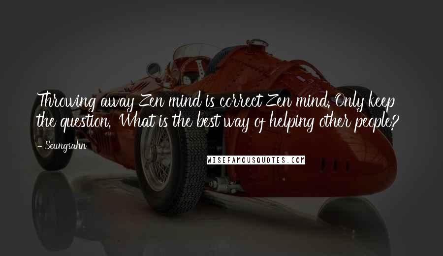 Seungsahn Quotes: Throwing away Zen mind is correct Zen mind. Only keep the question, 'What is the best way of helping other people?'