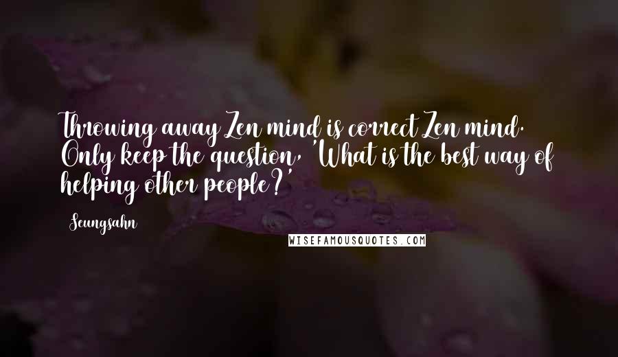 Seungsahn Quotes: Throwing away Zen mind is correct Zen mind. Only keep the question, 'What is the best way of helping other people?'