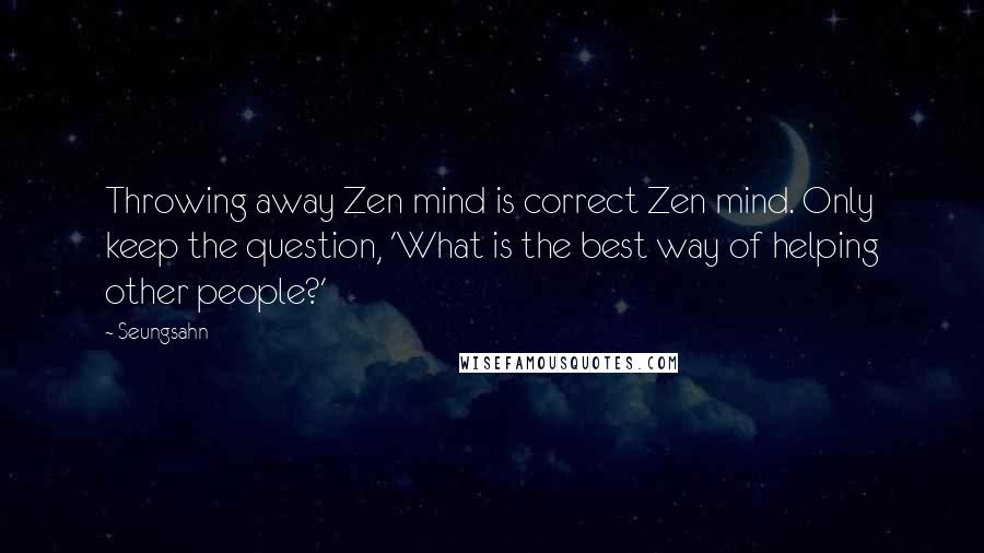 Seungsahn Quotes: Throwing away Zen mind is correct Zen mind. Only keep the question, 'What is the best way of helping other people?'