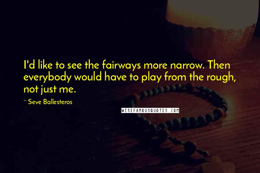 Seve Ballesteros Quotes: I'd like to see the fairways more narrow. Then everybody would have to play from the rough, not just me.