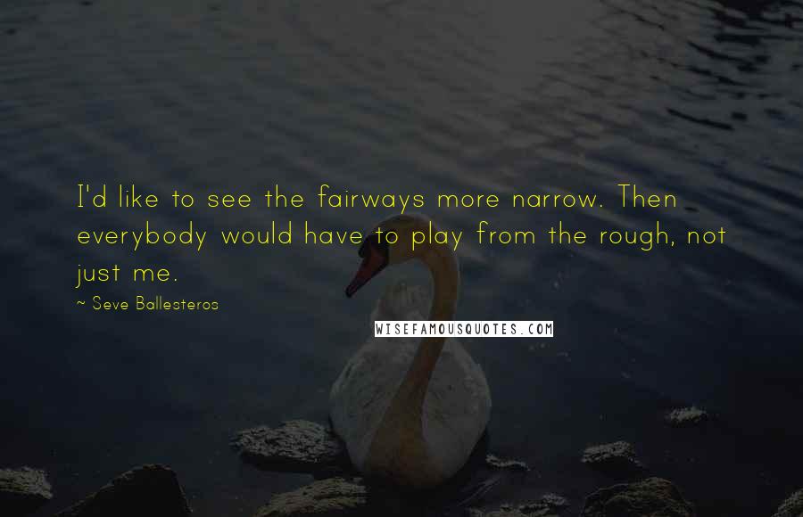 Seve Ballesteros Quotes: I'd like to see the fairways more narrow. Then everybody would have to play from the rough, not just me.