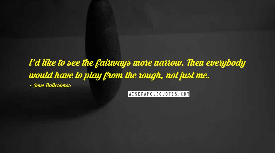 Seve Ballesteros Quotes: I'd like to see the fairways more narrow. Then everybody would have to play from the rough, not just me.