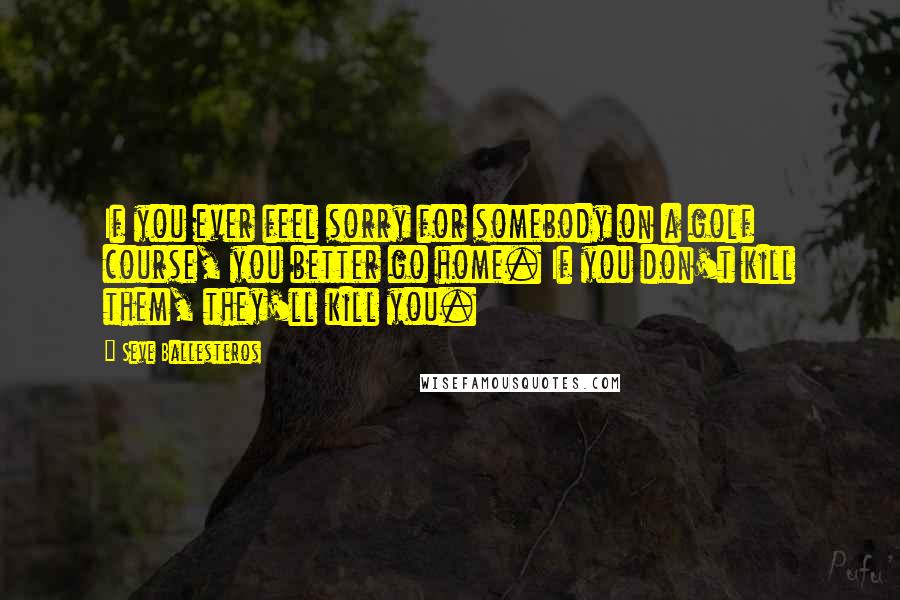 Seve Ballesteros Quotes: If you ever feel sorry for somebody on a golf course, you better go home. If you don't kill them, they'll kill you.