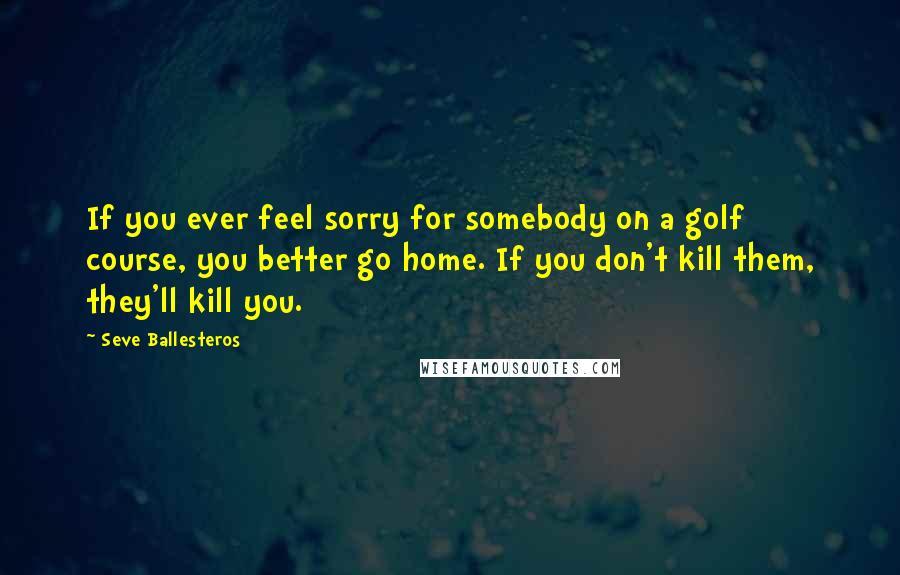 Seve Ballesteros Quotes: If you ever feel sorry for somebody on a golf course, you better go home. If you don't kill them, they'll kill you.