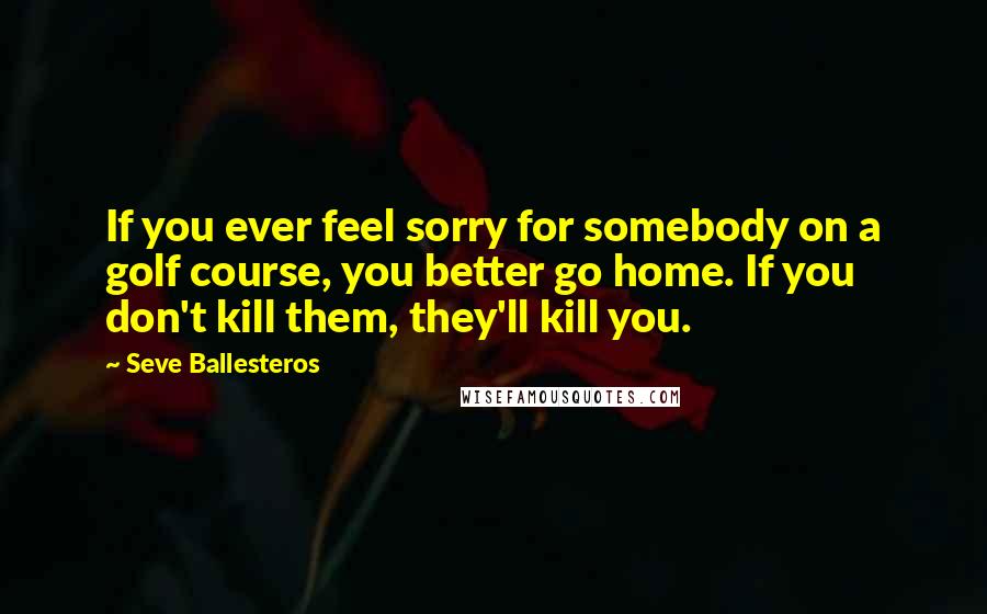 Seve Ballesteros Quotes: If you ever feel sorry for somebody on a golf course, you better go home. If you don't kill them, they'll kill you.