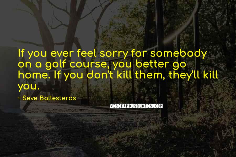 Seve Ballesteros Quotes: If you ever feel sorry for somebody on a golf course, you better go home. If you don't kill them, they'll kill you.