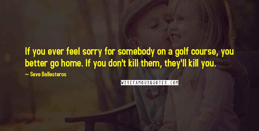 Seve Ballesteros Quotes: If you ever feel sorry for somebody on a golf course, you better go home. If you don't kill them, they'll kill you.