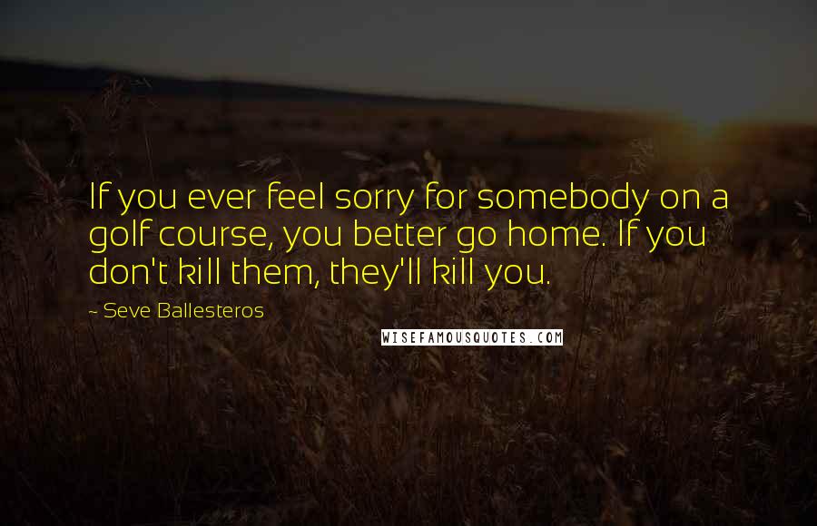 Seve Ballesteros Quotes: If you ever feel sorry for somebody on a golf course, you better go home. If you don't kill them, they'll kill you.