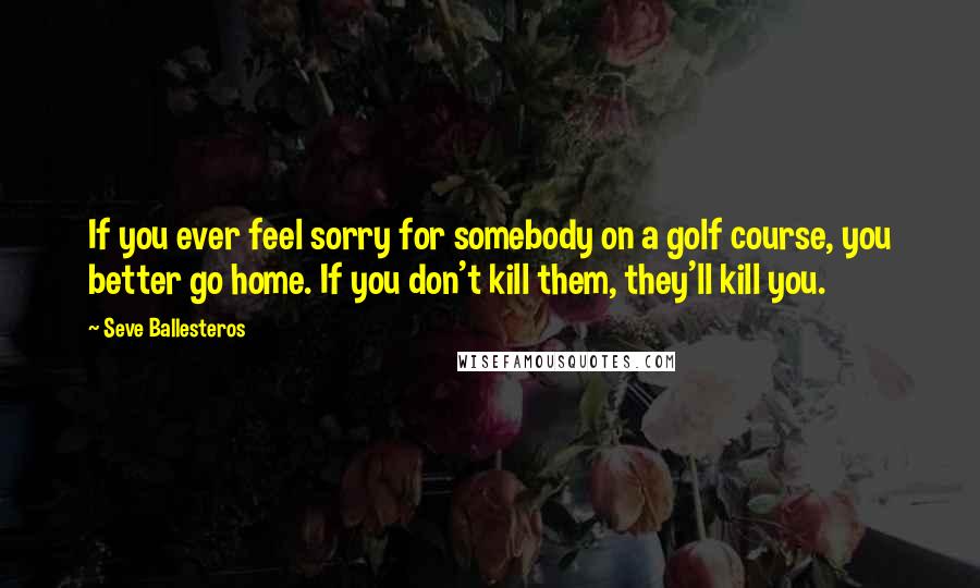 Seve Ballesteros Quotes: If you ever feel sorry for somebody on a golf course, you better go home. If you don't kill them, they'll kill you.