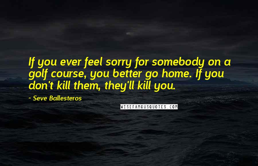 Seve Ballesteros Quotes: If you ever feel sorry for somebody on a golf course, you better go home. If you don't kill them, they'll kill you.