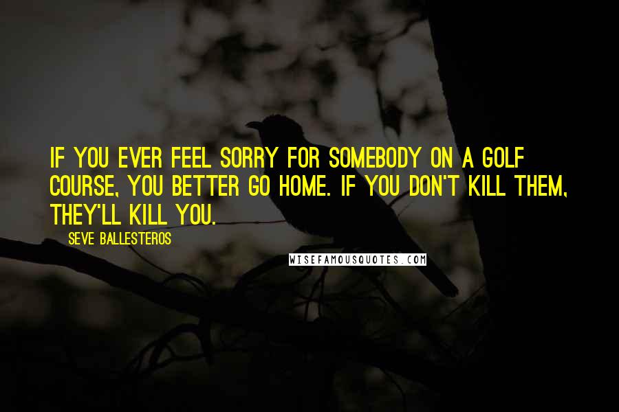 Seve Ballesteros Quotes: If you ever feel sorry for somebody on a golf course, you better go home. If you don't kill them, they'll kill you.