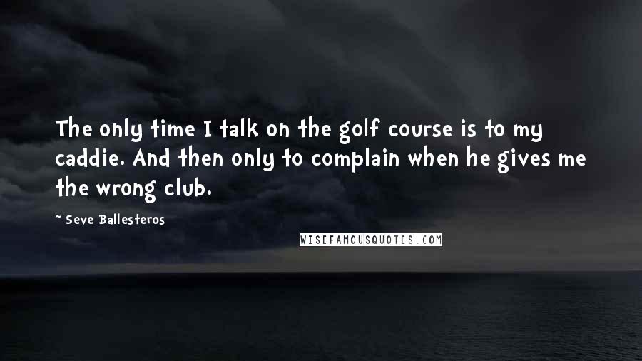 Seve Ballesteros Quotes: The only time I talk on the golf course is to my caddie. And then only to complain when he gives me the wrong club.