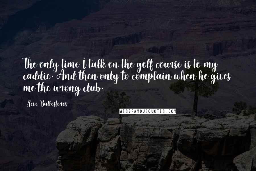 Seve Ballesteros Quotes: The only time I talk on the golf course is to my caddie. And then only to complain when he gives me the wrong club.