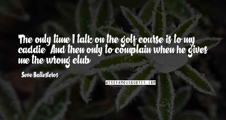Seve Ballesteros Quotes: The only time I talk on the golf course is to my caddie. And then only to complain when he gives me the wrong club.