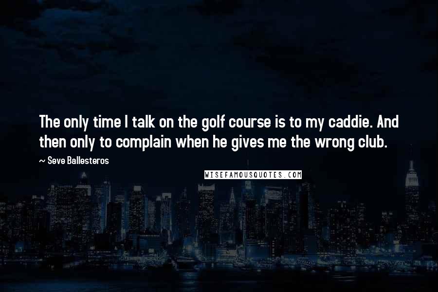Seve Ballesteros Quotes: The only time I talk on the golf course is to my caddie. And then only to complain when he gives me the wrong club.