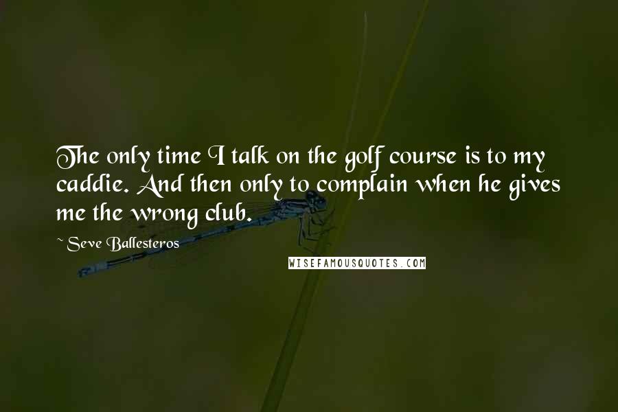 Seve Ballesteros Quotes: The only time I talk on the golf course is to my caddie. And then only to complain when he gives me the wrong club.