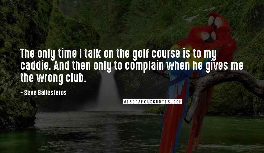 Seve Ballesteros Quotes: The only time I talk on the golf course is to my caddie. And then only to complain when he gives me the wrong club.