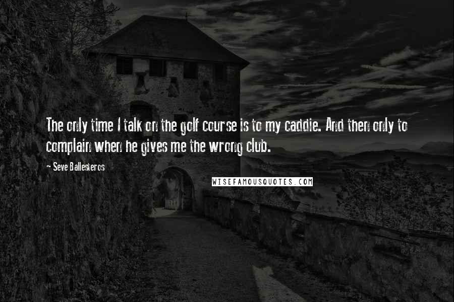 Seve Ballesteros Quotes: The only time I talk on the golf course is to my caddie. And then only to complain when he gives me the wrong club.