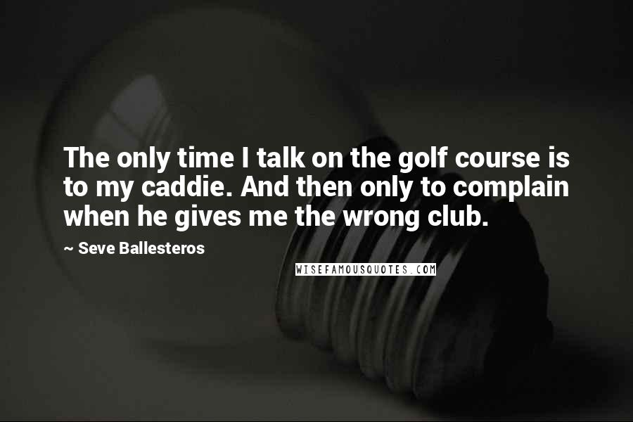 Seve Ballesteros Quotes: The only time I talk on the golf course is to my caddie. And then only to complain when he gives me the wrong club.